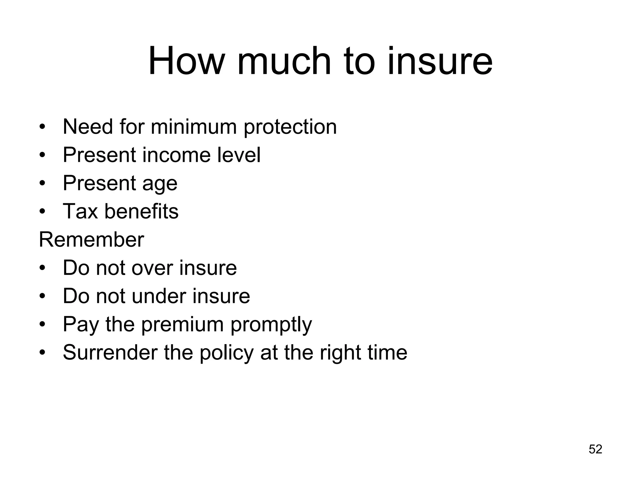 52
How much to insure
• Need for minimum protection
• Present income level
• Present age
• Tax benefits
Remember
• Do not over insure
• Do not under insure
• Pay the premium promptly
• Surrender the policy at the right time
 