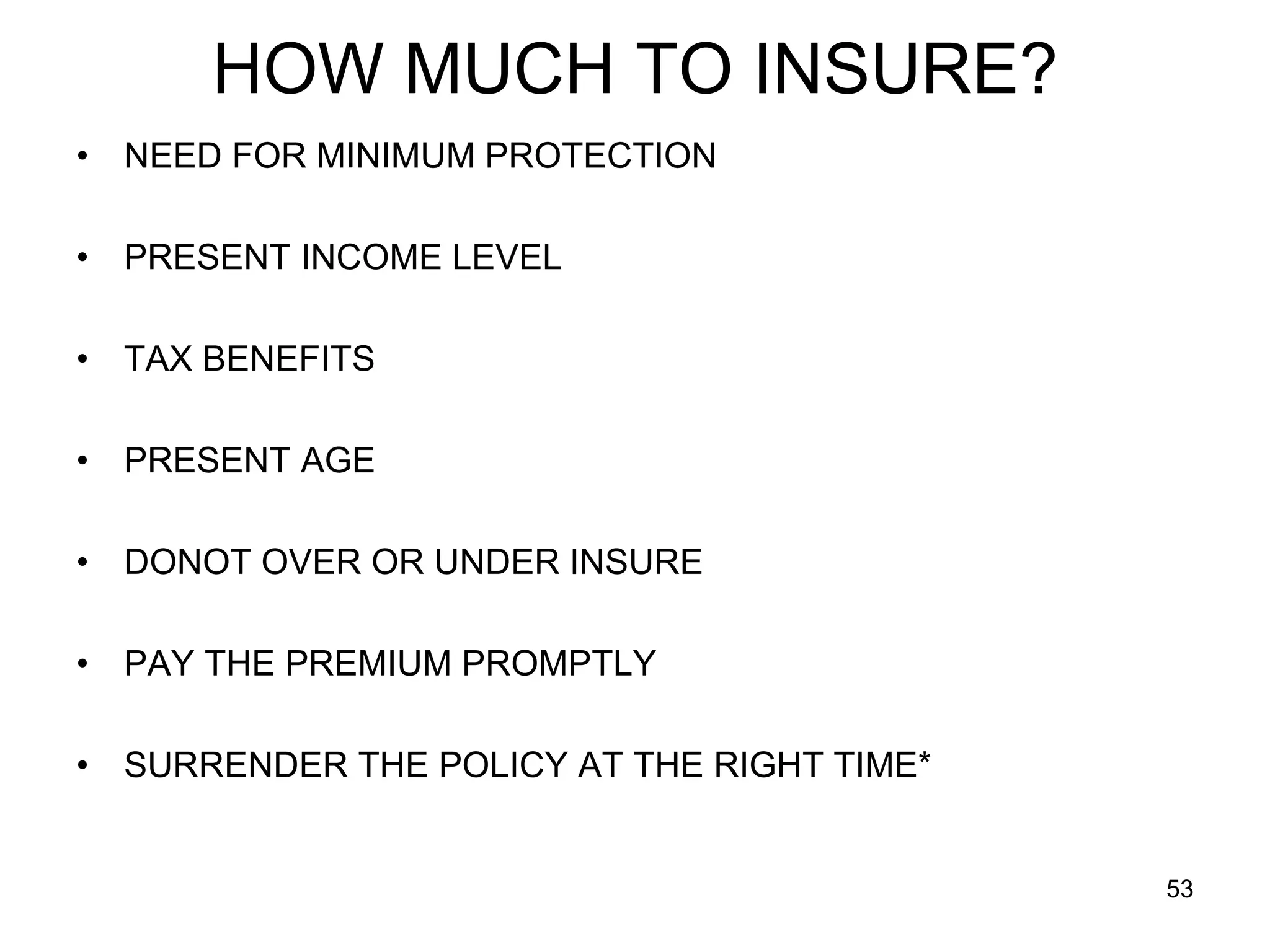 53
HOW MUCH TO INSURE?
• NEED FOR MINIMUM PROTECTION
• PRESENT INCOME LEVEL
• TAX BENEFITS
• PRESENT AGE
• DONOT OVER OR UNDER INSURE
• PAY THE PREMIUM PROMPTLY
• SURRENDER THE POLICY AT THE RIGHT TIME*
 