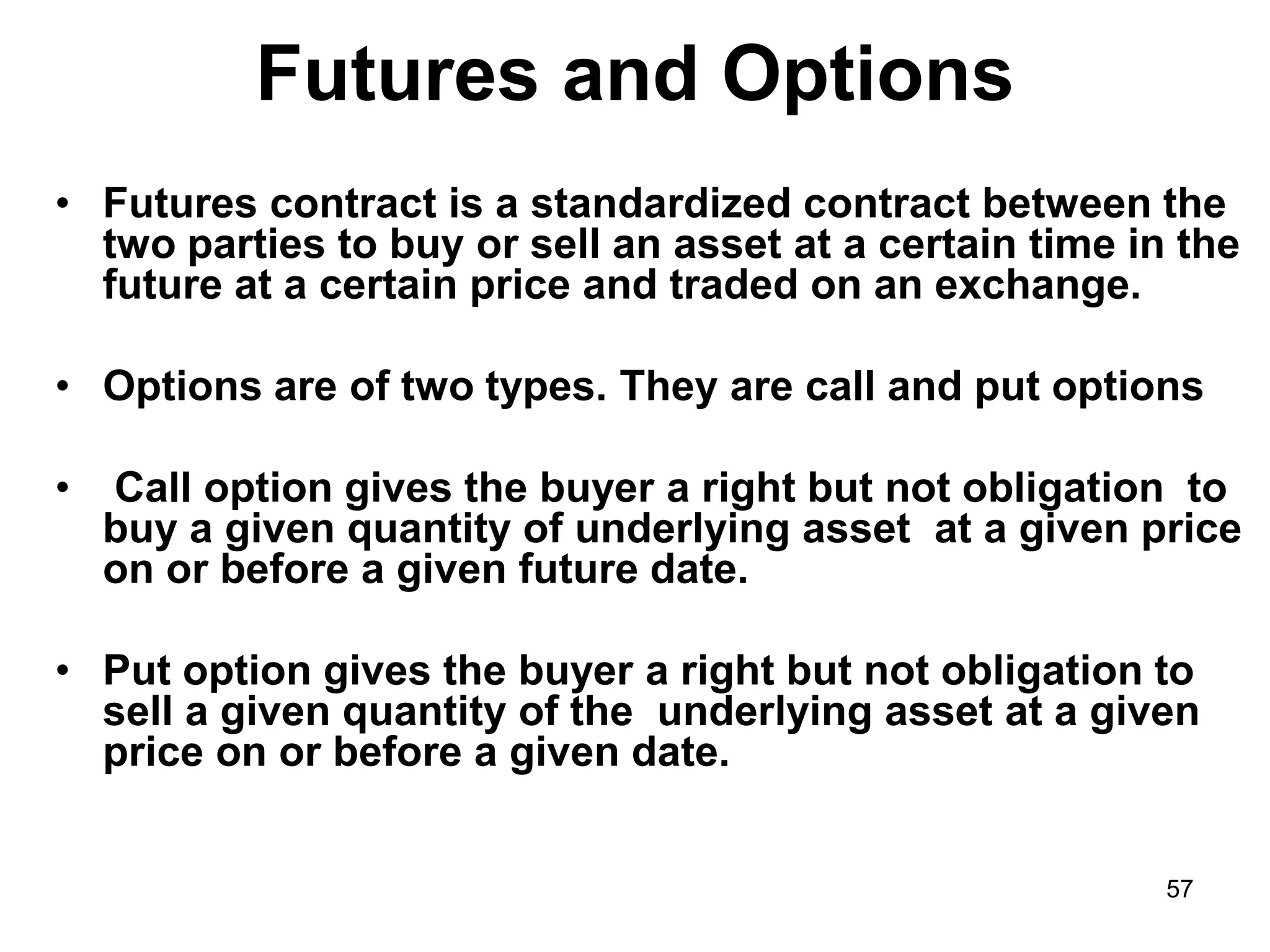 57
Futures and Options
• Futures contract is a standardized contract between the
two parties to buy or sell an asset at a certain time in the
future at a certain price and traded on an exchange.
• Options are of two types. They are call and put options
• Call option gives the buyer a right but not obligation to
buy a given quantity of underlying asset at a given price
on or before a given future date.
• Put option gives the buyer a right but not obligation to
sell a given quantity of the underlying asset at a given
price on or before a given date.
 