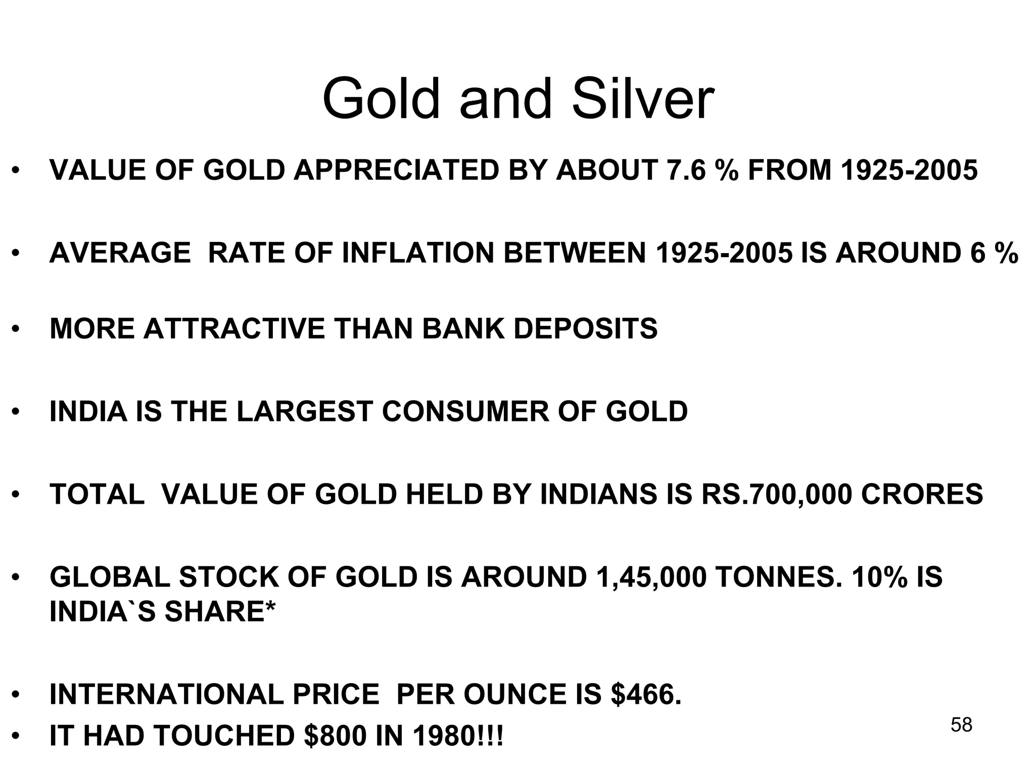 58
Gold and Silver
• VALUE OF GOLD APPRECIATED BY ABOUT 7.6 % FROM 1925-2005
• AVERAGE RATE OF INFLATION BETWEEN 1925-2005 IS AROUND 6 %
• MORE ATTRACTIVE THAN BANK DEPOSITS
• INDIA IS THE LARGEST CONSUMER OF GOLD
• TOTAL VALUE OF GOLD HELD BY INDIANS IS RS.700,000 CRORES
• GLOBAL STOCK OF GOLD IS AROUND 1,45,000 TONNES. 10% IS
INDIA`S SHARE*
• INTERNATIONAL PRICE PER OUNCE IS $466.
• IT HAD TOUCHED $800 IN 1980!!!
 