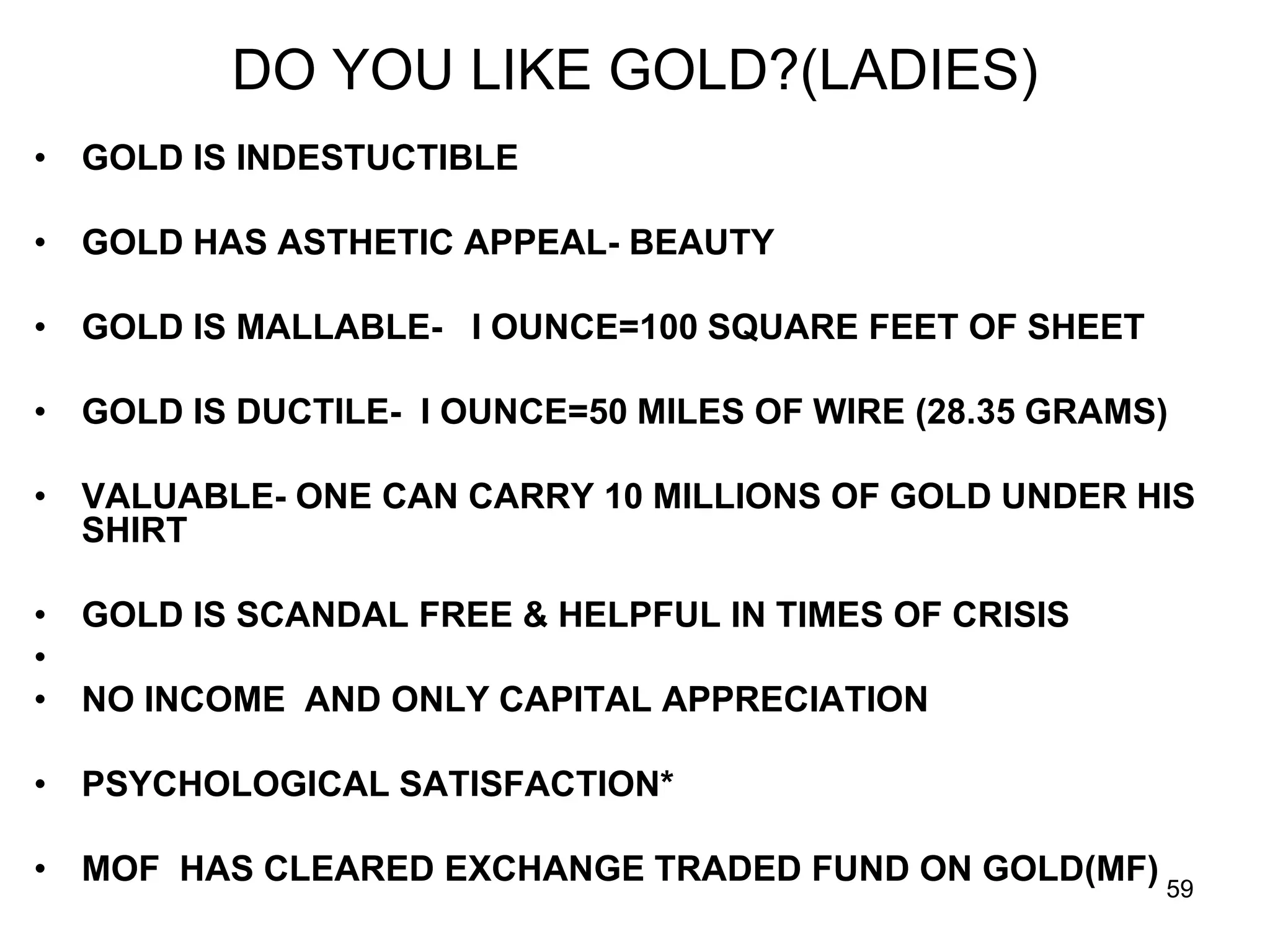 59
DO YOU LIKE GOLD?(LADIES)
• GOLD IS INDESTUCTIBLE
• GOLD HAS ASTHETIC APPEAL- BEAUTY
• GOLD IS MALLABLE- I OUNCE=100 SQUARE FEET OF SHEET
• GOLD IS DUCTILE- I OUNCE=50 MILES OF WIRE (28.35 GRAMS)
• VALUABLE- ONE CAN CARRY 10 MILLIONS OF GOLD UNDER HIS
SHIRT
• GOLD IS SCANDAL FREE & HELPFUL IN TIMES OF CRISIS
•
• NO INCOME AND ONLY CAPITAL APPRECIATION
• PSYCHOLOGICAL SATISFACTION*
• MOF HAS CLEARED EXCHANGE TRADED FUND ON GOLD(MF)
 