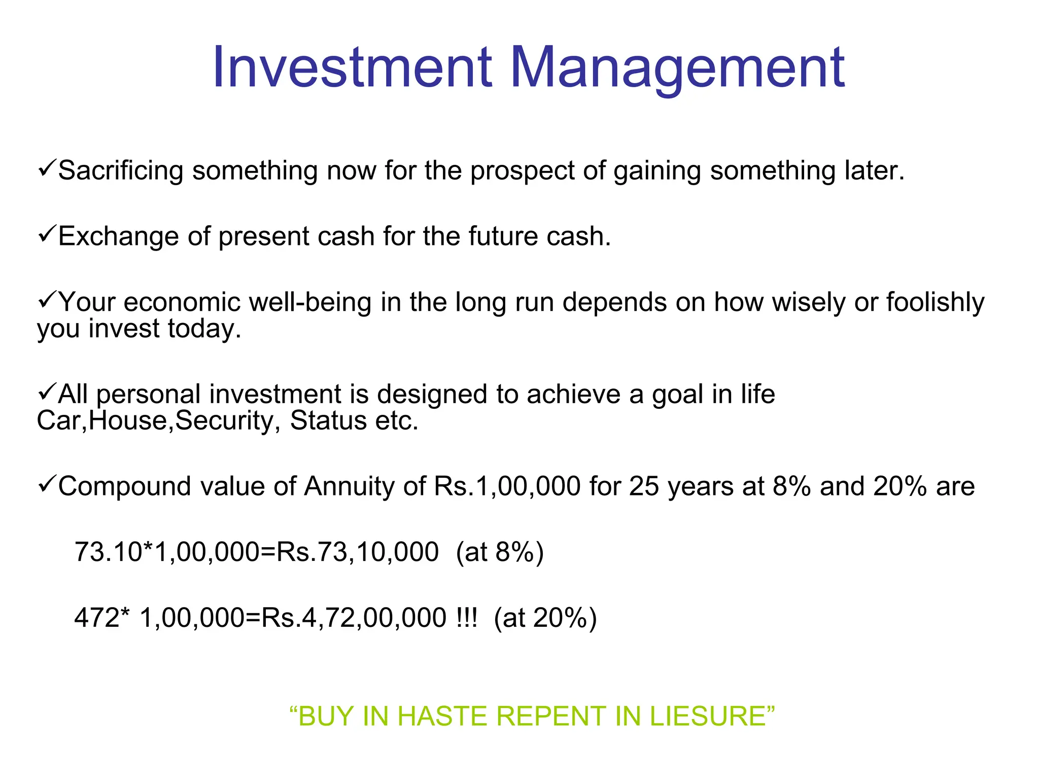 Investment Management
Sacrificing something now for the prospect of gaining something later.
Exchange of present cash for the future cash.
Your economic well-being in the long run depends on how wisely or foolishly
you invest today.
All personal investment is designed to achieve a goal in life
Car,House,Security, Status etc.
Compound value of Annuity of Rs.1,00,000 for 25 years at 8% and 20% are
73.10*1,00,000=Rs.73,10,000 (at 8%)
472* 1,00,000=Rs.4,72,00,000 !!! (at 20%)
“BUY IN HASTE REPENT IN LIESURE”
 