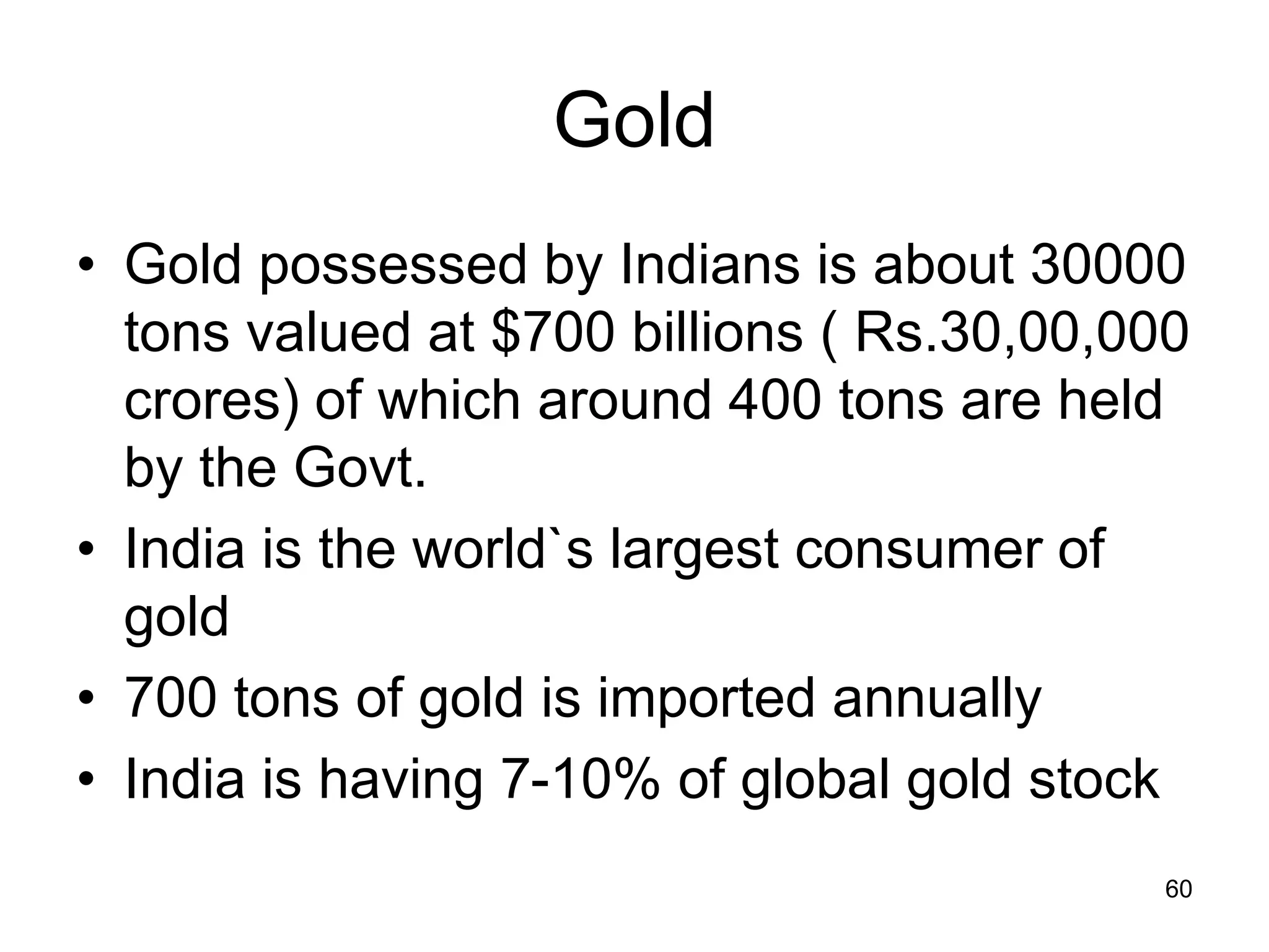 60
Gold
• Gold possessed by Indians is about 30000
tons valued at $700 billions ( Rs.30,00,000
crores) of which around 400 tons are held
by the Govt.
• India is the world`s largest consumer of
gold
• 700 tons of gold is imported annually
• India is having 7-10% of global gold stock
 