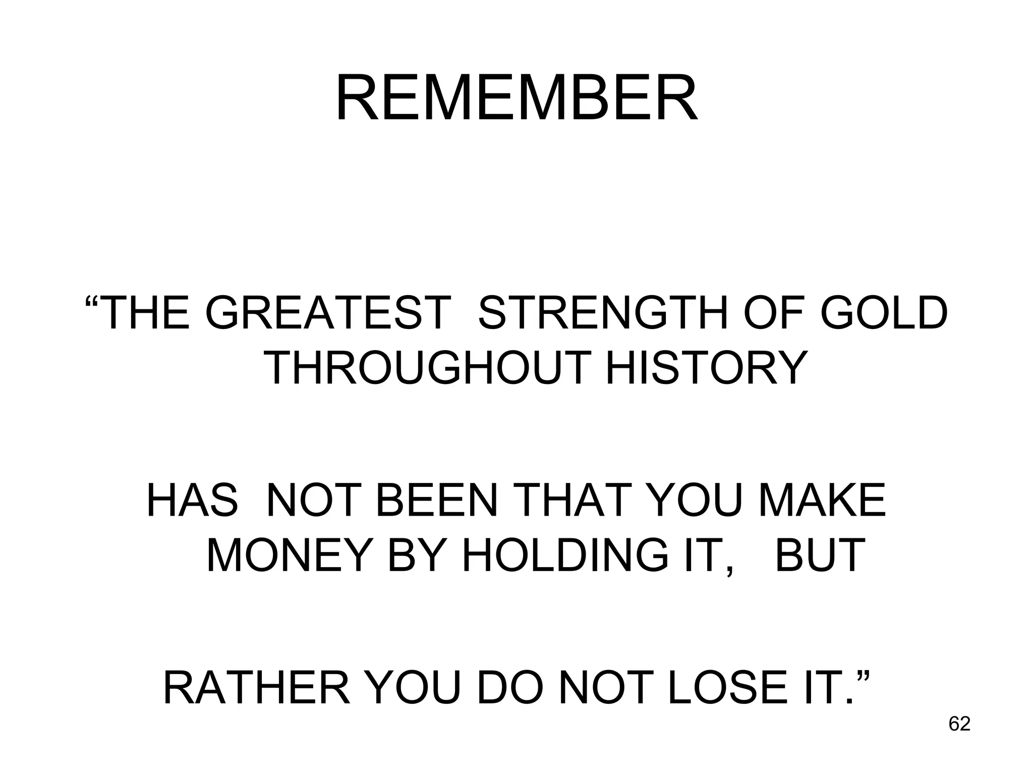 62
REMEMBER
“THE GREATEST STRENGTH OF GOLD
THROUGHOUT HISTORY
HAS NOT BEEN THAT YOU MAKE
MONEY BY HOLDING IT, BUT
RATHER YOU DO NOT LOSE IT.”
 