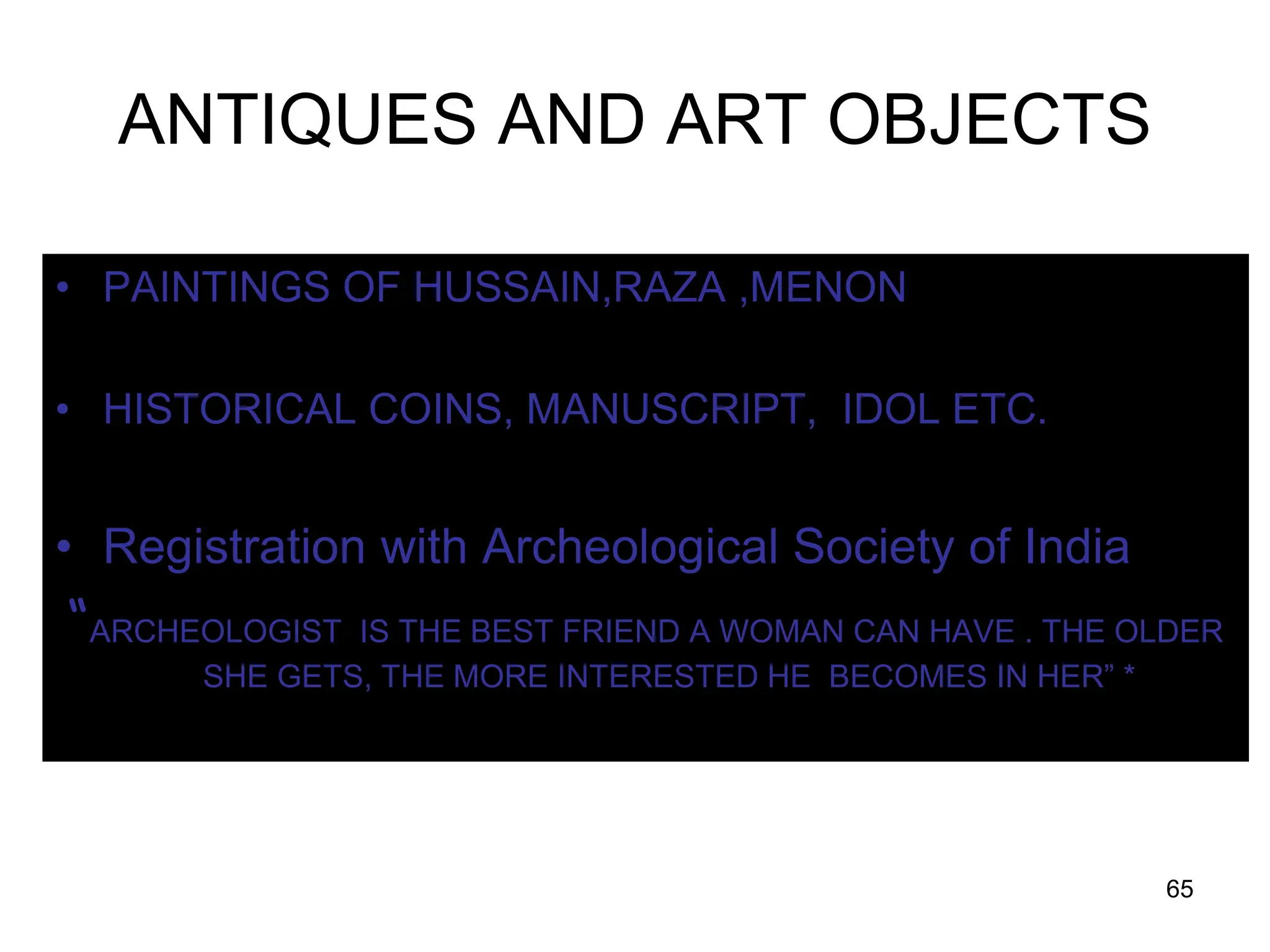 65
ANTIQUES AND ART OBJECTS
• PAINTINGS OF HUSSAIN,RAZA ,MENON
• HISTORICAL COINS, MANUSCRIPT, IDOL ETC.
• Registration with Archeological Society of India
“ARCHEOLOGIST IS THE BEST FRIEND A WOMAN CAN HAVE . THE OLDER
SHE GETS, THE MORE INTERESTED HE BECOMES IN HER” *
 