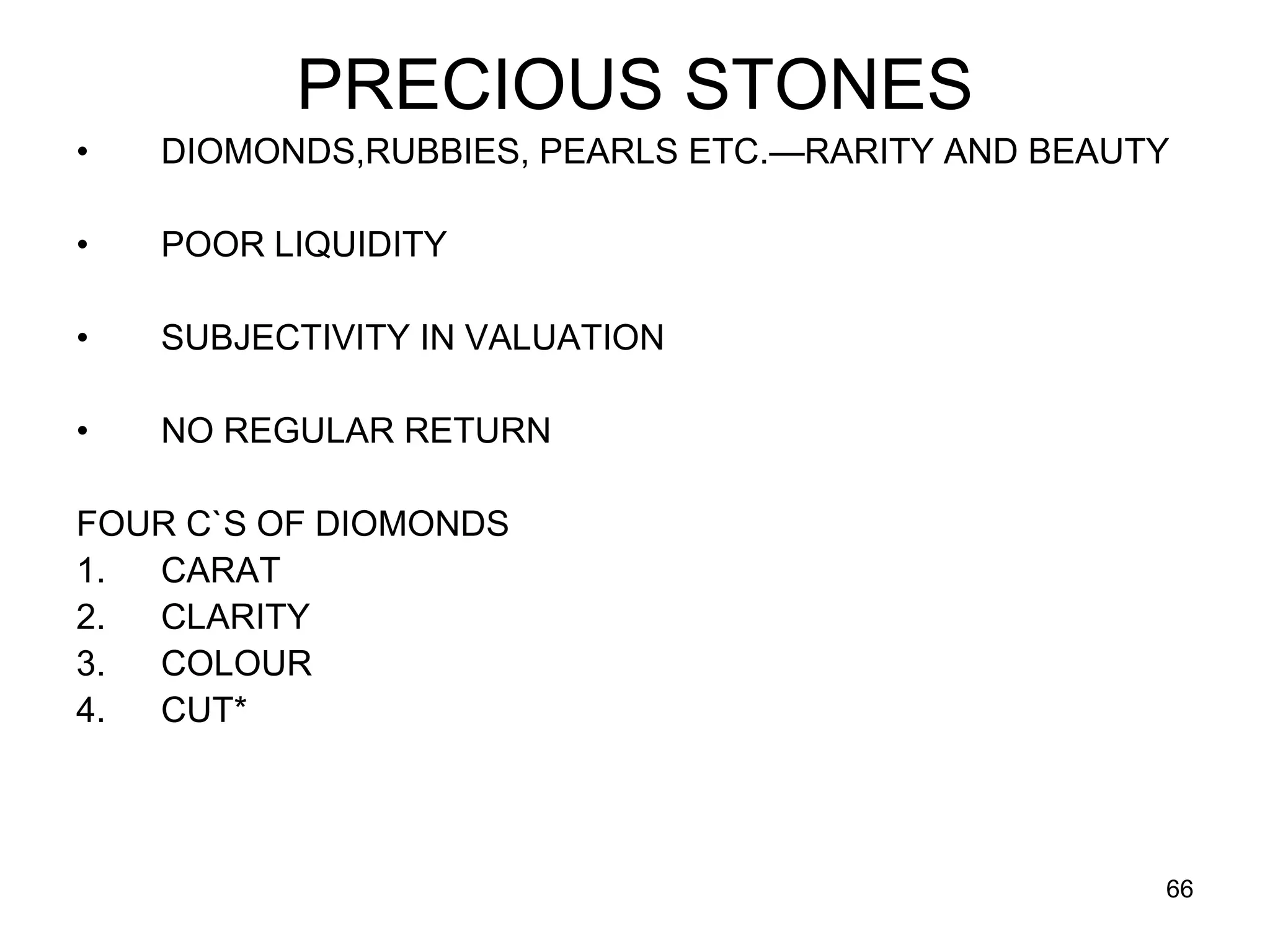 66
PRECIOUS STONES
• DIOMONDS,RUBBIES, PEARLS ETC.—RARITY AND BEAUTY
• POOR LIQUIDITY
• SUBJECTIVITY IN VALUATION
• NO REGULAR RETURN
FOUR C`S OF DIOMONDS
1. CARAT
2. CLARITY
3. COLOUR
4. CUT*
 
