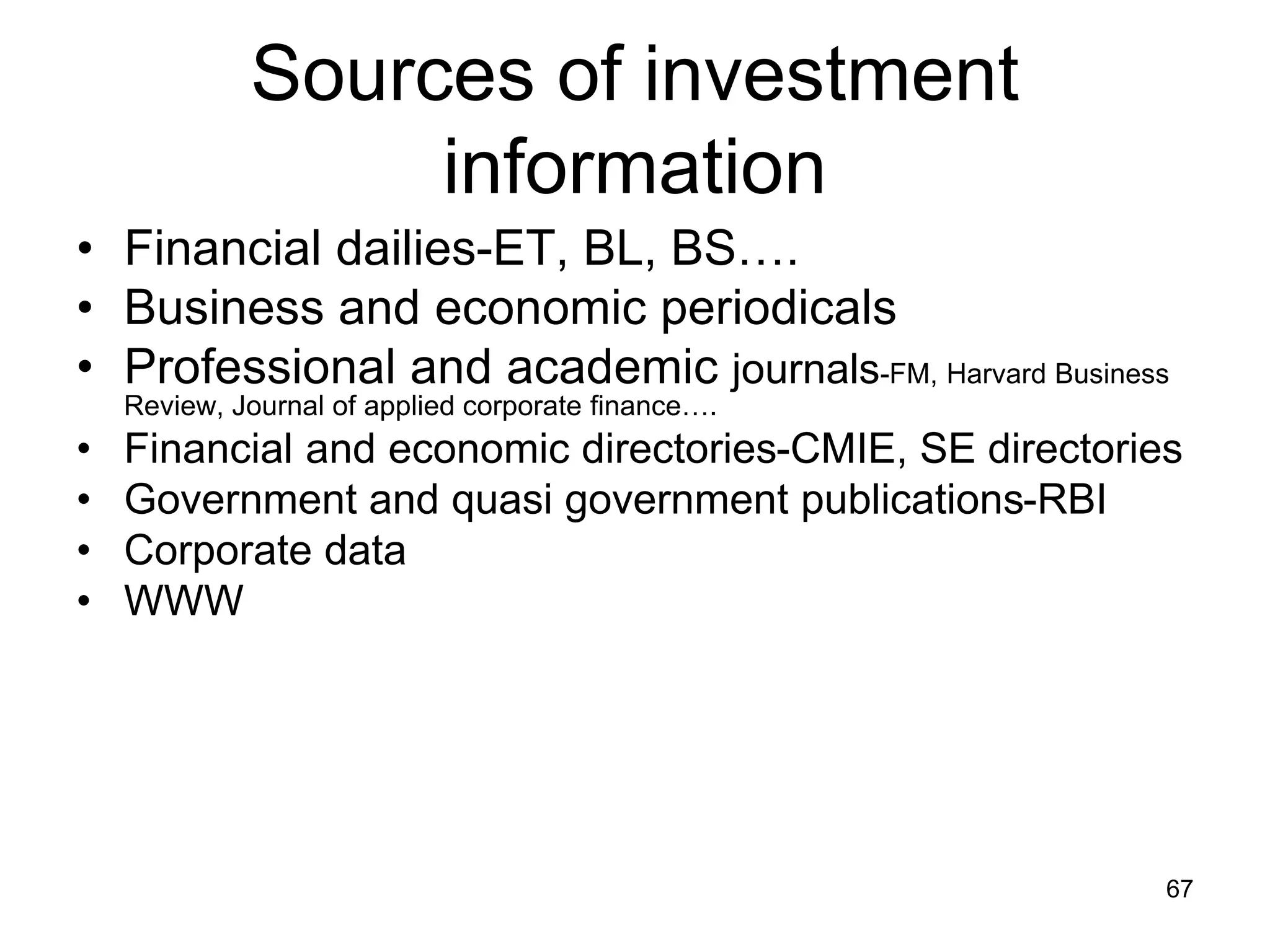 67
Sources of investment
information
• Financial dailies-ET, BL, BS….
• Business and economic periodicals
• Professional and academic journals-FM, Harvard Business
Review, Journal of applied corporate finance….
• Financial and economic directories-CMIE, SE directories
• Government and quasi government publications-RBI
• Corporate data
• WWW
 