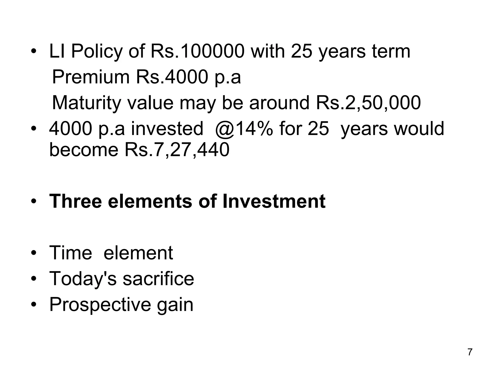 7
• LI Policy of Rs.100000 with 25 years term
Premium Rs.4000 p.a
Maturity value may be around Rs.2,50,000
• 4000 p.a invested @14% for 25 years would
become Rs.7,27,440
• Three elements of Investment
• Time element
• Today's sacrifice
• Prospective gain
 