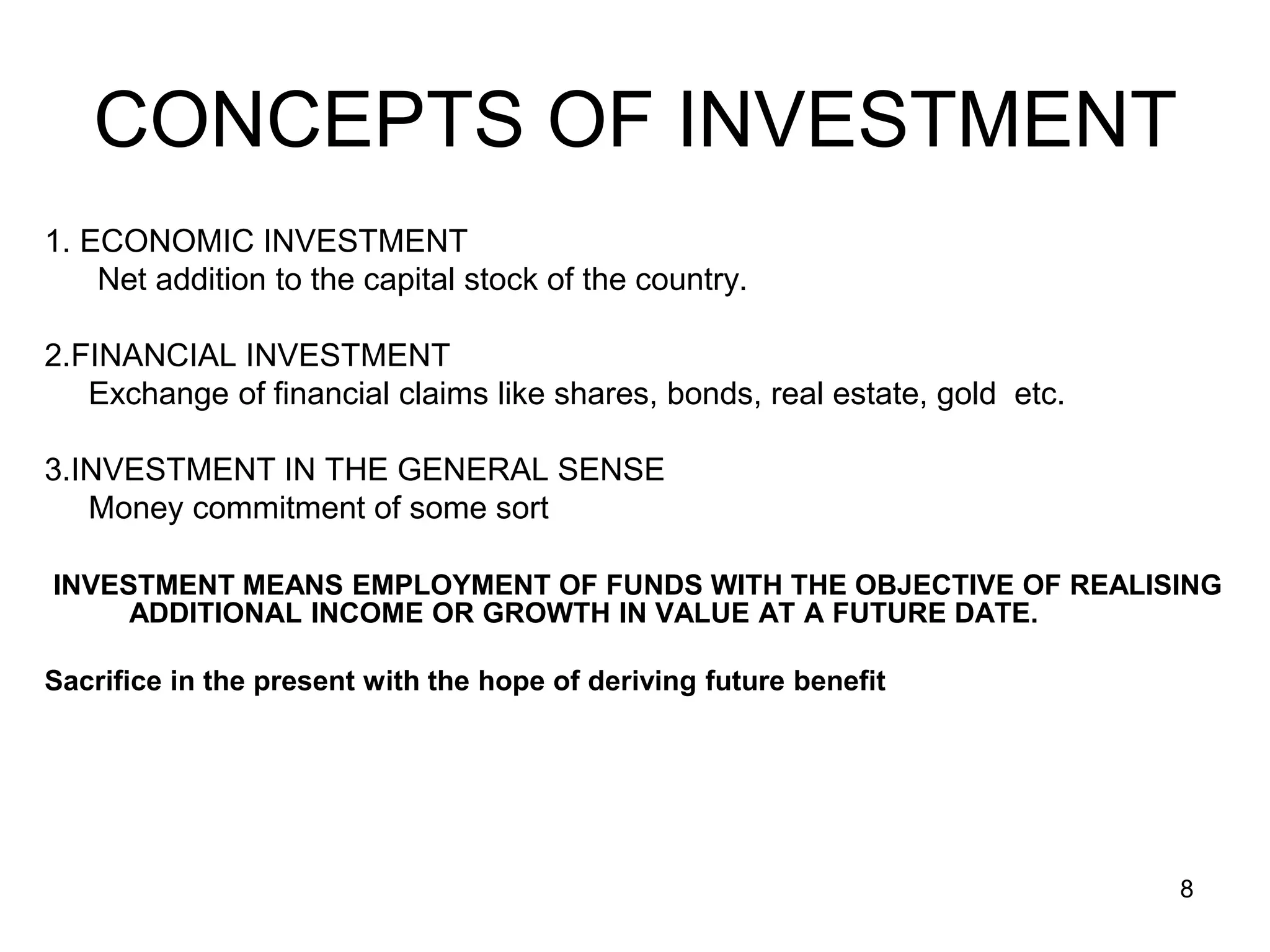 8
CONCEPTS OF INVESTMENT
1. ECONOMIC INVESTMENT
Net addition to the capital stock of the country.
2.FINANCIAL INVESTMENT
Exchange of financial claims like shares, bonds, real estate, gold etc.
3.INVESTMENT IN THE GENERAL SENSE
Money commitment of some sort
INVESTMENT MEANS EMPLOYMENT OF FUNDS WITH THE OBJECTIVE OF REALISING
ADDITIONAL INCOME OR GROWTH IN VALUE AT A FUTURE DATE.
Sacrifice in the present with the hope of deriving future benefit
 