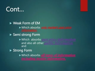 Cont…
 Weak Form of EM
Which absorbs only market’s past price
information.
 Semi strong Form
Which absorbs past price information
and also all other public information
and
 Strong Form
Which absorbs all types of information
including insider information.
 