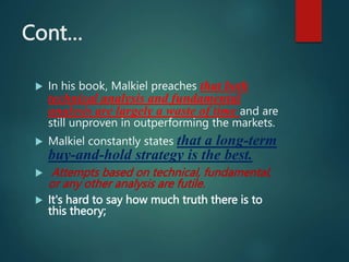 Cont…
 In his book, Malkiel preaches that both
technical analysis and fundamental
analysis are largely a waste of time and are
still unproven in outperforming the markets.
 Malkiel constantly states that a long-term
buy-and-hold strategy is the best.
 Attempts based on technical, fundamental,
or any other analysis are futile.
 It's hard to say how much truth there is to
this theory;
 