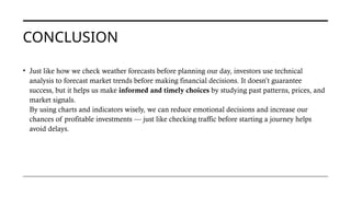 CONCLUSION
• Just like how we check weather forecasts before planning our day, investors use technical
analysis to forecast market trends before making financial decisions. It doesn’t guarantee
success, but it helps us make informed and timely choices by studying past patterns, prices, and
market signals.
By using charts and indicators wisely, we can reduce emotional decisions and increase our
chances of profitable investments — just like checking traffic before starting a journey helps
avoid delays.
 