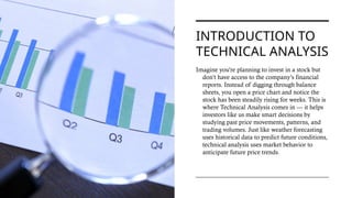 INTRODUCTION TO
TECHNICAL ANALYSIS
Imagine you're planning to invest in a stock but
don’t have access to the company’s financial
reports. Instead of digging through balance
sheets, you open a price chart and notice the
stock has been steadily rising for weeks. This is
where Technical Analysis comes in — it helps
investors like us make smart decisions by
studying past price movements, patterns, and
trading volumes. Just like weather forecasting
uses historical data to predict future conditions,
technical analysis uses market behavior to
anticipate future price trends.
 