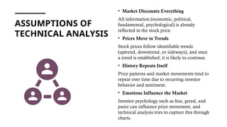 ASSUMPTIONS OF
TECHNICAL ANALYSIS
• Market Discounts Everything
All information (economic, political,
fundamental, psychological) is already
reflected in the stock price.
• Prices Move in Trends
Stock prices follow identifiable trends
(uptrend, downtrend, or sideways), and once
a trend is established, it is likely to continue.
• History Repeats Itself
Price patterns and market movements tend to
repeat over time due to recurring investor
behavior and sentiment.
• Emotions Influence the Market
Investor psychology such as fear, greed, and
panic can influence price movement, and
technical analysis tries to capture this through
charts.
 