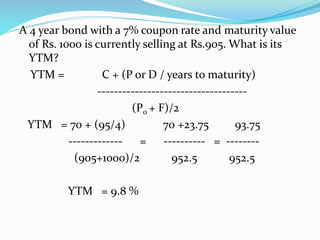 A 4 year bond with a 7% coupon rate and maturity value 
of Rs. 1000 is currently selling at Rs.905. What is its 
YTM? 
YTM = C + (P or D / years to maturity) 
------------------------------------ 
(P0 + F)/2 
YTM = 70 + (95/4) 70 +23.75 93.75 
------------- = ---------- = -------- 
(905+1000)/2 952.5 952.5 
YTM = 9.8 % 
 