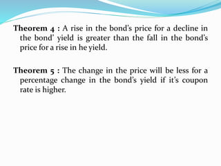 Theorem 4 : A rise in the bond’s price for a decline in 
the bond’ yield is greater than the fall in the bond’s 
price for a rise in he yield. 
Theorem 5 : The change in the price will be less for a 
percentage change in the bond’s yield if it’s coupon 
rate is higher. 
 