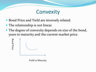 Convexity 
 Bond Price and Yield are inversely related. 
 The relationship is not linear. 
 The degree of convexity depends on size of the bond, 
years to maturity and the current market price. 
Yield to Maturity 
Bond Price 
 