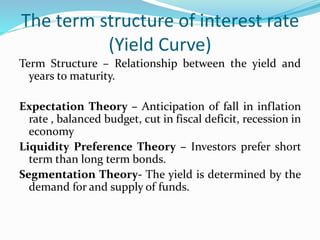 The term structure of interest rate 
(Yield Curve) 
Term Structure – Relationship between the yield and 
years to maturity. 
Expectation Theory – Anticipation of fall in inflation 
rate , balanced budget, cut in fiscal deficit, recession in 
economy 
Liquidity Preference Theory – Investors prefer short 
term than long term bonds. 
Segmentation Theory- The yield is determined by the 
demand for and supply of funds. 
 
