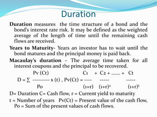 Duration 
Duration measures the time structure of a bond and the 
bond’s interest rate risk. It may be defined as the weighted 
average of the length of time until the remaining cash 
flows are received. 
Years to Maturity- Years an investor has to wait until the 
bond matures and the principal money is paid back. 
Macaulay’s duration – The average time taken for all 
interest coupons and the principal to be recovered. 
Pv (Ct) C1 + C2 + ……. + Ct 
D = Σ --------- x (t) , Pv(Ct) = ---- ----- ----- 
Po (1+r) (1+r)2 (1+r)t 
D= Duration C= Cash flow, r = Current yield to maturity 
t = Number of years Pv(Ct) = Present value of the cash flow, 
Po = Sum of the present values of cash flows. 
 