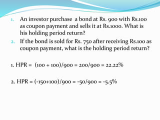 1. An investor purchase a bond at Rs. 900 with Rs.100 
as coupon payment and sells it at Rs.1000. What is 
his holding period return? 
2. If the bond is sold for Rs. 750 after receiving Rs.100 as 
coupon payment, what is the holding period return? 
1. HPR = (100 + 100)/900 = 200/900 = 22.22% 
2. HPR = (-150+100)/900 = -50/900 = -5.5% 
 