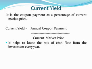 Current Yield 
It is the coupon payment as a percentage of current 
market price. 
Current Yield = Annual Coupon Payment 
-------------------------------- 
Current Market Price 
 It helps to know the rate of cash flow from the 
investment every year. 
 