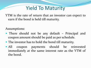 Yield To Maturity 
YTM is the rate of return that an investor can expect to 
earn if the bond is held till maturity. 
Assumptions: 
 There should not be any default – Principal and 
coupon amount should be paid as per schedule. 
 The investor has to hold the bond till maturity. 
 All coupon payments should be reinvested 
immediately at the same interest rate as the YTM of 
the bond. 
 