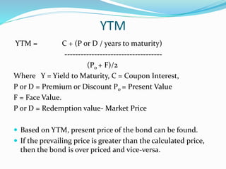 YTM 
YTM = C + (P or D / years to maturity) 
------------------------------------ 
(P0 + F)/2 
Where Y = Yield to Maturity, C = Coupon Interest, 
P or D = Premium or Discount P0 = Present Value 
F = Face Value. 
P or D = Redemption value- Market Price 
 Based on YTM, present price of the bond can be found. 
 If the prevailing price is greater than the calculated price, 
then the bond is over priced and vice-versa. 
 