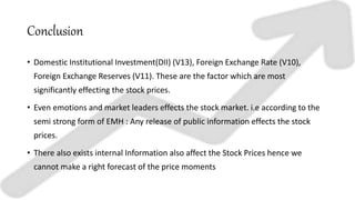 Conclusion
• Domestic Institutional Investment(DII) (V13), Foreign Exchange Rate (V10),
Foreign Exchange Reserves (V11). These are the factor which are most
significantly effecting the stock prices.
• Even emotions and market leaders effects the stock market. i.e according to the
semi strong form of EMH : Any release of public information effects the stock
prices.
• There also exists internal Information also affect the Stock Prices hence we
cannot make a right forecast of the price moments
 