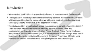 Introduction
• Movement of stock indices is responsive to changes in macroeconomic fundamentals.
• The objective of this study is to find the relationship between macroeconomic variables
which are considered as the independent variables and stock prices in Bombay Stock
Exchange (SENSEX), India which is the dependent variable.
• The study considers annual data of several macroeconomic variables from 2011 to 2017.
The data taken into consideration was monthly. Several variables taken into
consideration are: Exports, Imports, Bullion Prices, Crude oil Prices, Foreign Exchange
Rate, Index of Industrial Production (IIP), Call Money Market Prices, Foreign Institutional
Investment, Domestic Institutional Investment, Consumer Price Index (CPI) etc. using
statistical techniques like Correlation, Multiple Regression and Error Analysis.
 