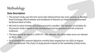 Methodology
Data Description
• The present study uses the time series data obtained from two main sources i.e. Bombay
Stock Exchange official website and Handbook of Statistics on Indian Economy provided
by Reserve Bank of India..
• We limit to select thirteen (14) macro-economic variables. The selection of variables for
the present study is based on the existing theoretical propositions and the empirical
evidences.
• The base period for Sensex is 1978-79 = 100, whereas, the other index series are rebased
as 2012 = 100.
• To accomplish the research objective monthly data ranging from Jan-2011 to August-
2017 are obtained. The choice of study period is based on the availability of data series.
 
