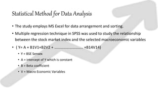 Statistical Method for Data Analysis
• The study employs MS Excel for data arrangement and sorting.
• Multiple regression technique in SPSS was used to study the relationship
between the stock market index and the selected macroeconomic variables
• ( Y= A + B1V1+B2V2 + ……………………….. +B14V14)
• Y = BSE Sensex
• A = intercept of Y which is constant
• B = Beta coefficient
• V = Macro Economic Variables
 