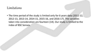 Limitations
• The time period of the study is limited only for 6 years data (2011-12,
2012-13, 2013-14, 2014-15, 2015-16, and 2016-17). The variables
taken into consideration are fourteen (14). Our study is limited to the
index of BSE Sensex.
 