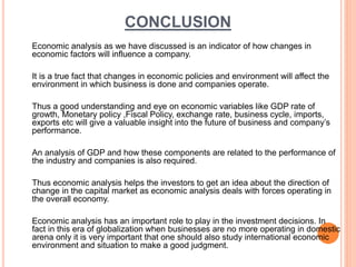 CONCLUSION
Economic analysis as we have discussed is an indicator of how changes in
economic factors will influence a company.
It is a true fact that changes in economic policies and environment will affect the
environment in which business is done and companies operate.
Thus a good understanding and eye on economic variables like GDP rate of
growth, Monetary policy ,Fiscal Policy, exchange rate, business cycle, imports,
exports etc will give a valuable insight into the future of business and company’s
performance.
An analysis of GDP and how these components are related to the performance of
the industry and companies is also required.
Thus economic analysis helps the investors to get an idea about the direction of
change in the capital market as economic analysis deals with forces operating in
the overall economy.
Economic analysis has an important role to play in the investment decisions. In
fact in this era of globalization when businesses are no more operating in domestic
arena only it is very important that one should also study international economic
environment and situation to make a good judgment.
 
