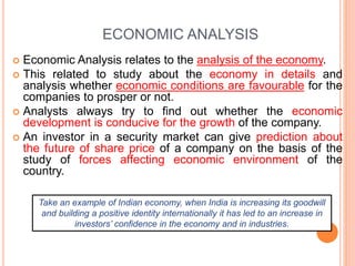 ECONOMIC ANALYSIS
 Economic Analysis relates to the analysis of the economy.
 This related to study about the economy in details and
analysis whether economic conditions are favourable for the
companies to prosper or not.
 Analysts always try to find out whether the economic
development is conducive for the growth of the company.
 An investor in a security market can give prediction about
the future of share price of a company on the basis of the
study of forces affecting economic environment of the
country.
Take an example of Indian economy, when India is increasing its goodwill
and building a positive identity internationally it has led to an increase in
investors’ confidence in the economy and in industries.
 
