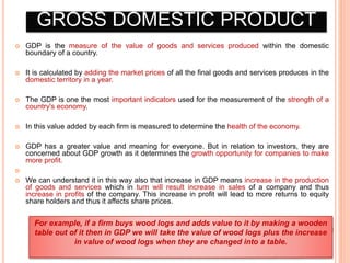 GROSS DOMESTIC PRODUCT
 GDP is the measure of the value of goods and services produced within the domestic
boundary of a country.
 It is calculated by adding the market prices of all the final goods and services produces in the
domestic territory in a year.
 The GDP is one the most important indicators used for the measurement of the strength of a
country's economy.
 In this value added by each firm is measured to determine the health of the economy.
 GDP has a greater value and meaning for everyone. But in relation to investors, they are
concerned about GDP growth as it determines the growth opportunity for companies to make
more profit.

 We can understand it in this way also that increase in GDP means increase in the production
of goods and services which in turn will result increase in sales of a company and thus
increase in profits of the company. This increase in profit will lead to more returns to equity
share holders and thus it affects share prices.
For example, if a firm buys wood logs and adds value to it by making a wooden
table out of it then in GDP we will take the value of wood logs plus the increase
in value of wood logs when they are changed into a table.
 
