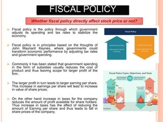 FISCAL POLICY
 Fiscal policy is the policy through which government
adjusts its spending and tax rates to stabilize the
economy.
 Fiscal policy is in principles based on the thoughts of
John Maynard Keynes, where governments could
transform economic performance by adjusting tax rates
and government spending.
 Commonly it has been stated that government spending
in the form of subsidies usually reduces the cost of
product and thus leaving scope for larger profit of the
firm .
 The larger profit in turn leads to larger earning per share.
This increase in earnings per share will lead to increase
in value of share prices.
 On the other hand increase in taxes for the company
reduces the amount of profit available for share holders.
Thus increase in taxes has the effect of reducing the
amount of Earning per share and thus leads to fall in
share prices of the company.
Whether fiscal policy directly affect stock price or not?
 