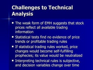 Challenges to Technical Analysis The weak form of EMH suggests that stock prices reflect all available trading information Statistical tests find no evidence of price trends or profitable trading rules If statistical trading rules worked, price changes would become self-fulfilling prophecies; its value would be neutralized Interpreting technical rules is subjective, and decision variables change over time 