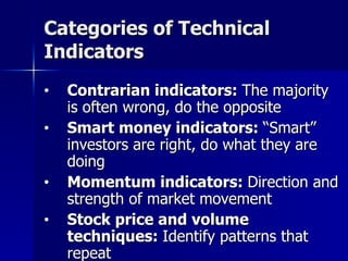 Categories of Technical Indicators Contrarian indicators:  The majority is often wrong, do the opposite Smart money indicators:  “Smart” investors are right, do what they are doing Momentum indicators:  Direction and strength of market movement Stock price and volume techniques:  Identify patterns that repeat 
