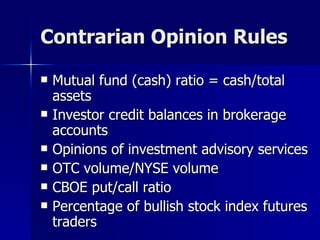 Contrarian Opinion Rules Mutual fund (cash) ratio = cash/total assets Investor credit balances in brokerage accounts Opinions of investment advisory services OTC volume/NYSE volume CBOE put/call ratio Percentage of bullish stock index futures traders 