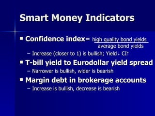 Smart Money Indicators Confidence index =  high quality bond yields   average bond yields Increase (closer to 1) is bullish; Yield  CI T-bill yield to Eurodollar yield spread Narrower is bullish, wider is bearish Margin debt in brokerage accounts Increase is bullish, decrease is bearish 