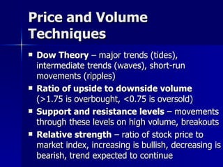 Price and Volume Techniques Dow Theory  – major trends (tides), intermediate trends (waves), short-run movements (ripples) Ratio of upside to downside volume  (>1.75 is overbought, <0.75 is oversold) Support and resistance levels  – movements through these levels on high volume, breakouts Relative strength  – ratio of stock price to market index, increasing is bullish, decreasing is bearish, trend expected to continue 
