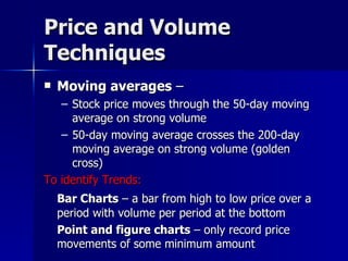 Price and Volume Techniques Moving averages  –  Stock price moves through the 50-day moving average on strong volume 50-day moving average crosses the 200-day moving average on strong volume (golden cross) To identify Trends:  Bar Charts  – a bar from high to low price over a period with volume per period at the bottom Point and figure charts  – only record price movements of some minimum amount  