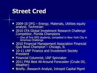 Street Cred 2009-10 OFG – Energy, Materials, Utilities equity analyst; Technician 2010 CFA Global Investment Research Challenge Competitor, Florida Champions One of five OFG students, competed in New York City in Americas Challenge 2010 Financial Management Association Financial Quiz Bowl Champion – Chicago, IL 10-11 UNF Finance and Investment Society President Financial Columnist, UNF Spinnaker 2011 FMA Best All-Around Forecaster (Crude Oil, Weather) Briefly…Research Analyst, Intrepid Capital Mgmt 