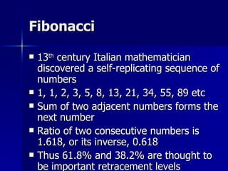 Fibonacci 13 th  century Italian mathematician discovered a self-replicating sequence of numbers 1, 1, 2, 3, 5, 8, 13, 21, 34, 55, 89 etc Sum of two adjacent numbers forms the next number Ratio of two consecutive numbers is 1.618, or its inverse, 0.618 Thus 61.8% and 38.2% are thought to be important retracement levels 