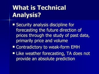 What is Technical Analysis? Security analysis discipline for forecasting the future direction of prices through the study of past data, primarily price and volume Contradictory to weak-form EMH Like weather forecasting, TA does not provide an absolute prediction 