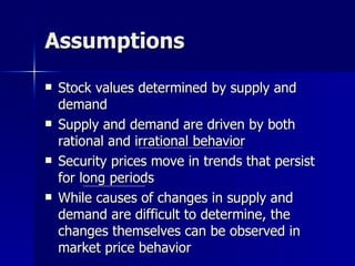 Assumptions Stock values determined by supply and demand Supply and demand are driven by both rational and irrational behavior Security prices move in trends that persist for long periods While causes of changes in supply and demand are difficult to determine, the changes themselves can be observed in market price behavior 