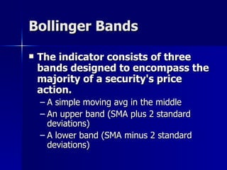 Bollinger Bands The indicator consists of three  bands designed to encompass the majority of a security's price action.  A simple moving avg in the middle An upper band (SMA plus 2 standard deviations) A lower band (SMA minus 2 standard deviations) 