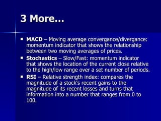 3 More… MACD  – Moving average convergance/divergance: momentum indicator that shows the relationship between two moving averages of prices.  Stochastics  – Slow/Fast: momentum indicator that shows the location of the current close relative to the high/low range over a set number of periods.  RSI  – Relative strength index: compares the magnitude of a stock's recent gains to the magnitude of its recent losses and turns that information into a number that ranges from 0 to 100.  