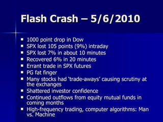 Flash Crash – 5/6/2010 1000 point drop in Dow SPX lost 105 points (9%) intraday SPX lost 7% in about 10 minutes Recovered 6% in 20 minutes Errant trade in SPX futures PG fat finger Many stocks had ‘trade-aways’ causing scrutiny at the exchanges Shattered investor confidence Continued outflows from equity mutual funds in coming months High-frequency trading, computer algorithms: Man vs. Machine 