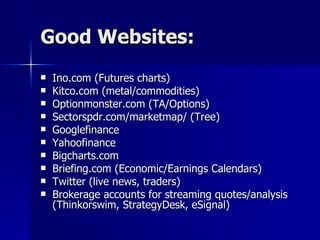 Good Websites: Ino.com (Futures charts) Kitco.com (metal/commodities) Optionmonster.com (TA/Options) Sectorspdr.com/marketmap/ (Tree) Googlefinance Yahoofinance Bigcharts.com Briefing.com (Economic/Earnings Calendars) Twitter (live news, traders) Brokerage accounts for streaming quotes/analysis (Thinkorswim, StrategyDesk, eSignal) 